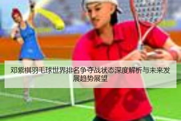 邓紫棋羽毛球世界排名争夺战状态深度解析与未来发展趋势展望（LD SPORTS）